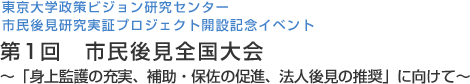 東京大学政策ビジョン研究センター 市民後見研究実証プロジェクト開設記念イベント 第1回　市民後見全国大会 ～「身上監護の充実、補助・保佐の促進、法人後見の推奨」に向けて～